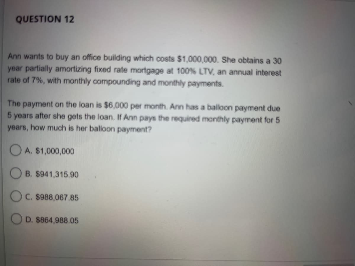 QUESTION 12
Ann wants to buy an office building which costs $1,000,000. She obtains a 30
year partially amortizing fixed rate mortgage at 100% LTV, an annual interest
rate of 7%, with monthly compounding and monthly payments.
The payment on the loan is $6,000 per month. Ann has a balloon payment due
5 years after she gets the loan. If Ann pays the required monthly payment for 5
years, how much is her balloon payment?
OA. $1,000,000
B. $941,315.90
OC. $988,067.85
OD. $864,988.05