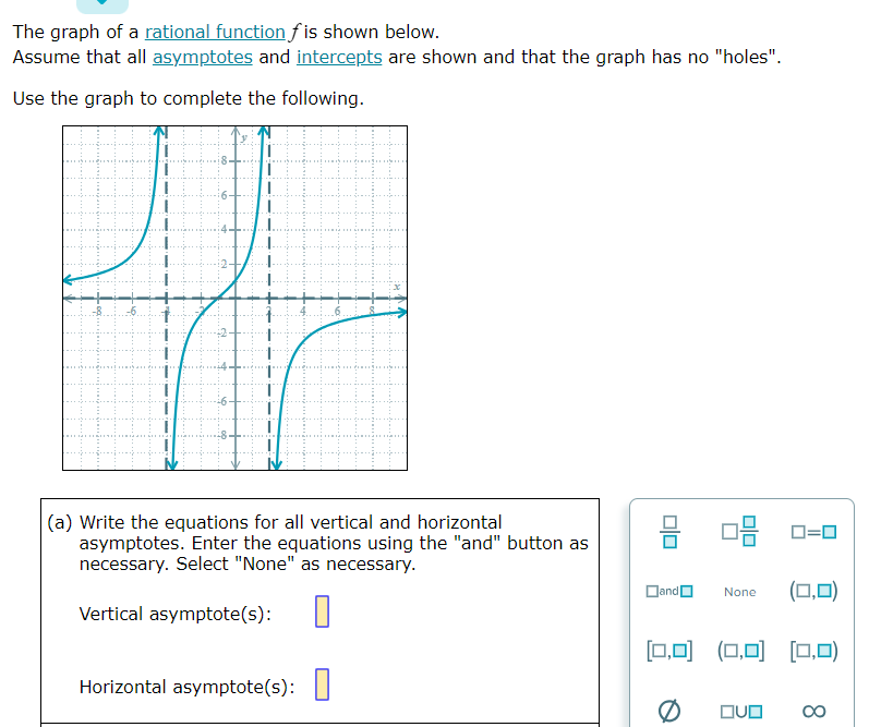 The graph of a rational function fis shown below.
Assume that all asymptotes and intercepts are shown and that the graph has no "holes".
Use the graph to complete the following.
(a) Write the equations for all vertical and horizontal
asymptotes. Enter the equations using the "and" button as
necessary. Select "None" as necessary.
Vertical asymptote(s):
Horizontal asymptote(s):
010
08
and
(0,0)
[0,0] (0,0) (0,0)
None
QUO