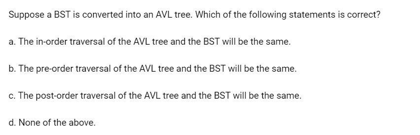 Suppose a BST is converted into an AVL tree. Which of the following statements is correct?
a. The in-order traversal of the AVL tree and the BST will be the same.
b. The pre-order traversal of the AVL tree and the BST will be the same.
c. The post-order traversal of the AVL tree and the BST will be the same.
d. None of the above.
