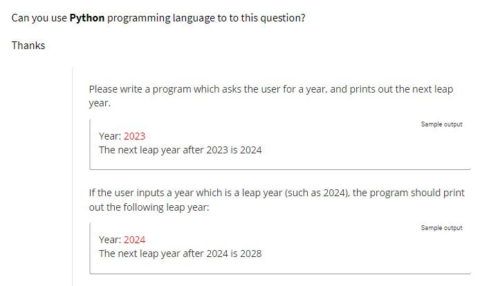 Can you use Python programming language to to this question?
Thanks
Please write a program which asks the user for a year, and prints out the next leap
year.
Year: 2023
The next leap year after 2023 is 2024
Sample output
If the user inputs a year which is a leap year (such as 2024), the program should print
out the following leap year:
Year: 2024
The next leap year after 2024 is 2028
Sample output