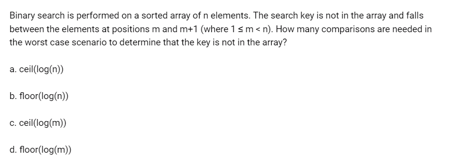Binary search is performed on a sorted array of n elements. The search key is not in the array and falls
between the elements at positions m and m+1 (where 1 ≤ m <n). How many comparisons are needed in
the worst case scenario to determine that the key is not in the array?
a. ceil(log(n))
b. floor(log(n))
c. ceil(log(m))
d. floor(log(m))