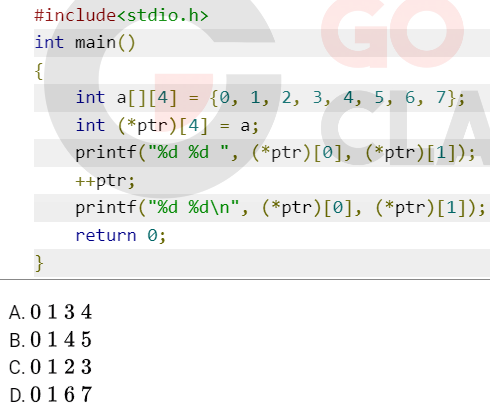 #include<stdio.h>
int main()
{
}
GO
int a[][4] = {0, 1, 2, 3, 4, 5, 6, 7};
int (*ptr) [4] = a;
printf("%d %d ", (*ptr)[0], (*ptr)[1]);
++ptr;
printf("%d %d\n", (*ptr)[0], (*ptr)[1]);
return 0;
A. 0134
B. 0145
C. 0123
D. 0167