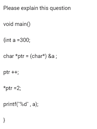 Please explain this question
void main()
{int a =300;
char *ptr = (char*) &a ;
ptr ++;
*ptr =2;
printf("%d", a);
}