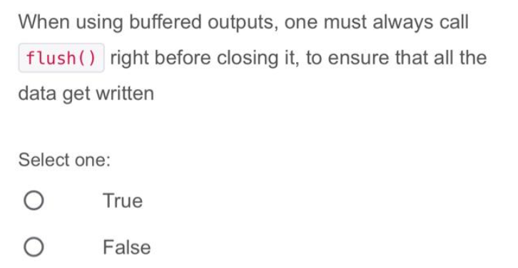 When using buffered outputs, one must always call
flush() right before closing it, to ensure that all the
data get written
Select one:
O
True
False