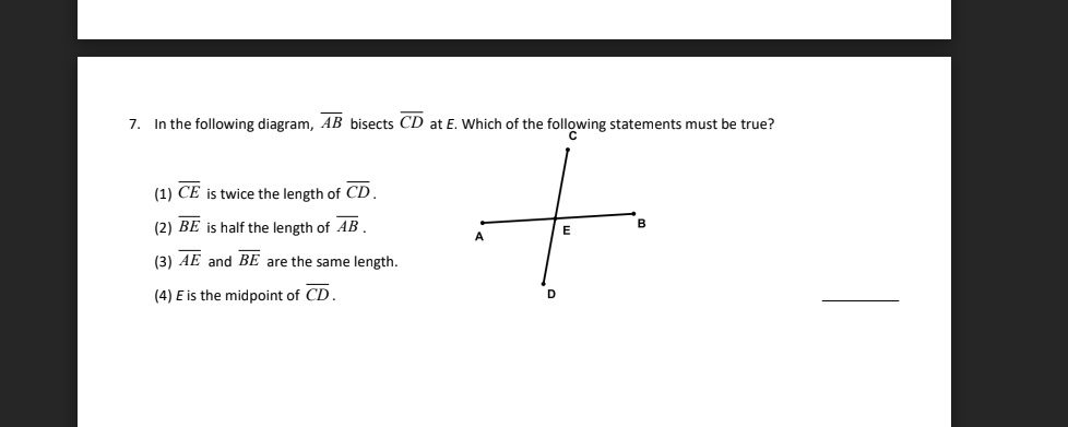 7. In the following diagram, AB bisects CD at E. Which of the following statements must be true?
+
B
E
D
(1) CE is twice the length of CD.
(2) BE is half the length of AB.
(3) AE and BE are the same length.
(4) E is the midpoint of CD.