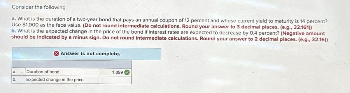 Consider the following.
a. What is the duration of a two-year bond that pays an annual coupon of 12 percent and whose current yield to maturity is 14 percent?
Use $1,000 as the face value. (Do not round intermediate calculations. Round your answer to 3 decimal places. (e.g., 32.161))
b. What is the expected change in the price of the bond if interest rates are expected to decrease by 0.4 percent? (Negative amount
should be indicated by a minus sign. Do not round intermediate calculations. Round your answer to 2 decimal places. (e.g., 32.16))
Answer is not complete.
a.
Duration of bond
1.899
b.
Expected change in the price