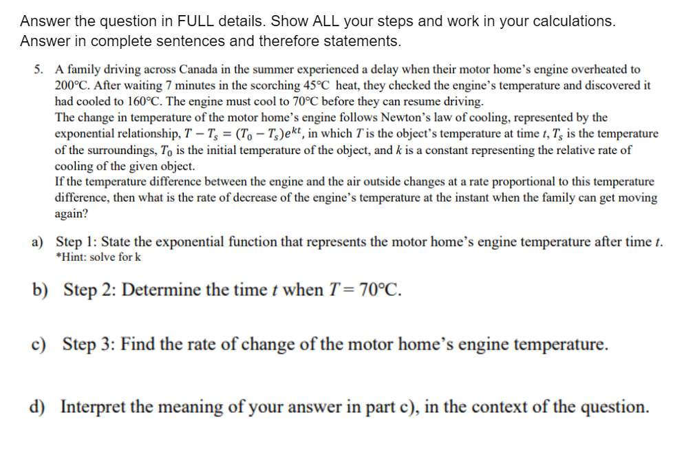 Answer the question in FULL details. Show ALL your steps and work in your calculations.
Answer in complete sentences and therefore statements.
5. A family driving across Canada in the summer experienced a delay when their motor home's engine overheated to
200°C. After waiting 7 minutes in the scorching 45°C heat, they checked the engine's temperature and discovered it
had cooled to 160°C. The engine must cool to 70°C before they can resume driving.
The change in temperature of the motor home's engine follows Newton's law of cooling, represented by the
exponential relationship, T – T, = (To – T3)ekt, in which T is the object's temperature at time t, T, is the temperature
of the surroundings, To is the initial temperature of the object, and k is a constant representing the relative rate of
cooling of the given object.
If the temperature difference between the engine and the air outside changes at a rate proportional to this temperature
difference, then what is the rate of decrease of the engine's temperature at the instant when the family can get moving
again?
a) Step 1: State the exponential function that represents the motor home's engine temperature after time t.
*Hint: solve for k
b) Step 2: Determine the time t when T= 70°C.
c) Step 3: Find the rate of change of the motor home's engine temperature.
d) Interpret the meaning of your answer in part c), in the context of the question.
