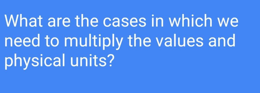 What are the cases in which we
need to multiply the values and
physical units?
