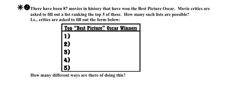 There have been 87 movies in history that have won the Best Picture Oscar. Movie critics are
asked to fill out a list ranking the top 5 of these. How many such lists are possible?
Le., critics are asked to fill out the form below:
Top "Best Picture" Oscar Winners
1)
2)
8)
4)
5)
How many different ways are there of doing this?

