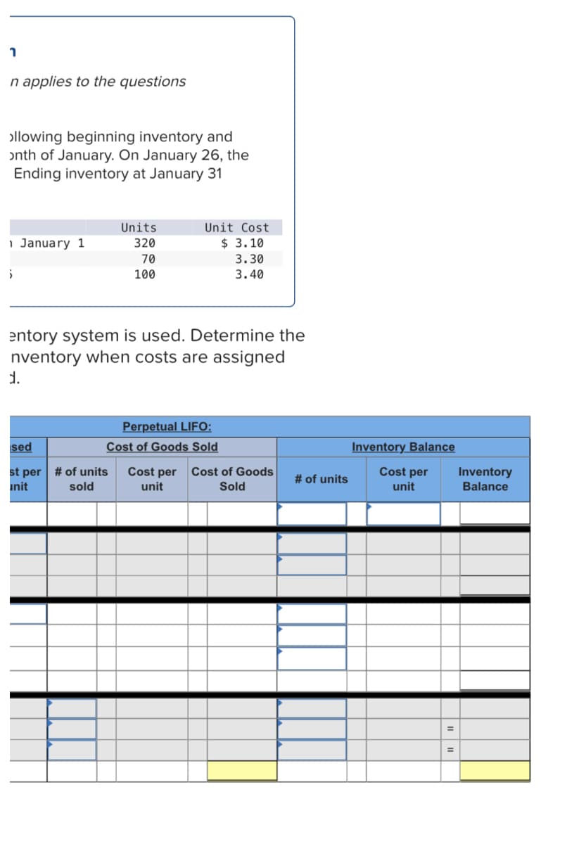 n applies to the questions
ollowing beginning inventory and
onth of January. On January 26, the
Ending inventory at January 31
Units
Unit Cost
1 January 1
320
$ 3.10
70
3.30
100
3.40
entory system is used. Determine the
nventory when costs are assigned
d.
Perpetual LIFO:
Cost of Goods Sold
sed
Inventory Balance
st per | # of units
init
Cost per
Cost per
unit
Cost of Goods
Inventory
Balance
# of units
sold
unit
Sold
%3D
