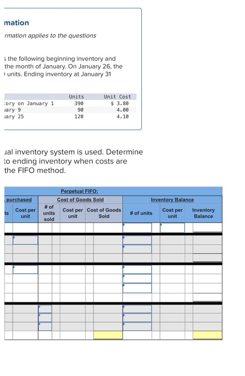 mation
rmation applies to the questions
5 the following beginning inventory and
the month of January. On January 26, the
) units. Ending inventory at January 31
Units
Unit Cost
$ 3.80
:ory on January 1
jary 9
lary 25
390
90
4.00
120
4.10
Jal inventory system is used. Determine
to ending inventory when costs are
the FIFO method.
Perpetual FIFO:
Cost of Goods Sold
# of
units
sold
purchased
Inventory Balance
Cost per
ts
Cost per Cost of Goods
unit
# of units
Cost per
Inventory
unit
Sold
unit
Balance
