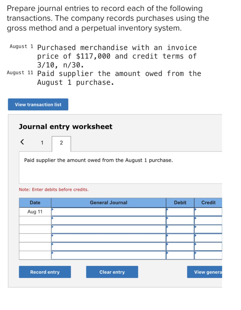 Prepare journal entries to record each of the following
transactions. The company records purchases using the
gross method and a perpetual inventory system.
August 1 Purchased merchandise with an invoice
price of $117,000 and credit terms of
3/10, n/30.
August 11 Paid supplier the amount owed from the
August 1 purchase.
View transaction list
Journal entry worksheet
< 1
Paid supplier the amount owed from the August 1 purchase.
Note: Enter debits before credits.
Date
General Journal
Debit
Credit
Aug 11
Record entry
Clear entry
View genera
