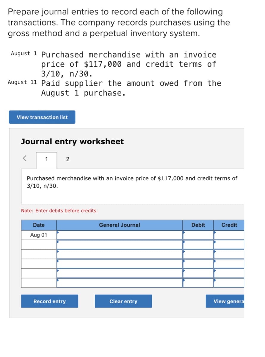 Prepare journal entries to record each of the following
transactions. The company records purchases using the
gross method and a perpetual inventory system.
August 1 Purchased merchandise with an invoice
price of $117,000 and credit terms of
3/10, n/30.
August 11 Paid supplier the amount owed from the
August 1 purchase.
View transaction list
Journal entry worksheet
1
2
Purchased merchandise with an invoice price of $117,000 and credit terms of
3/10, n/30.
Note: Enter debits before credits.
Date
General Journal
Debit
Credit
Aug 01
Record entry
Clear entry
View genera
