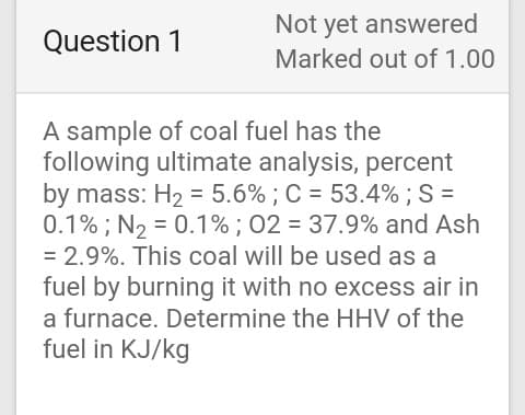 Not yet answered
Question 1
Marked out of 1.00
A sample of coal fuel has the
following ultimate analysis, percent
by mass: H2 = 5.6% ; C = 53.4% ; S =
0.1% ; N2 = 0.1% ; 02 = 37.9% and Ash
= 2.9%. This coal will be used as a
fuel by burning it with no excess air in
a furnace. Determine the HHV of the
fuel in KJ/kg
