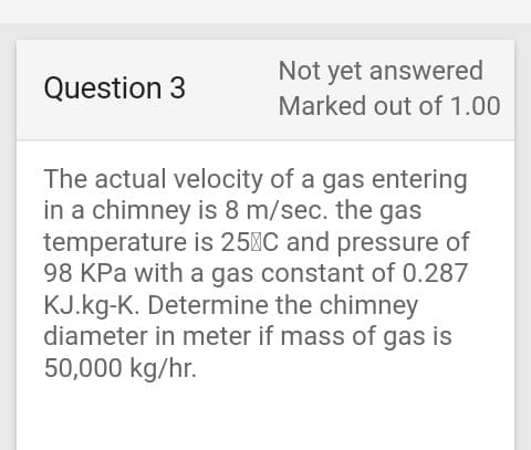 Not yet answered
Marked out of 1.00
Question 3
The actual velocity of a gas entering
in a chimney is 8 m/sec. the gas
temperature is 25C and pressure of
98 KPa with a gas constant of 0.287
KJ.kg-K. Determine the chimney
diameter in meter if mass of gas is
50,000 kg/hr.
