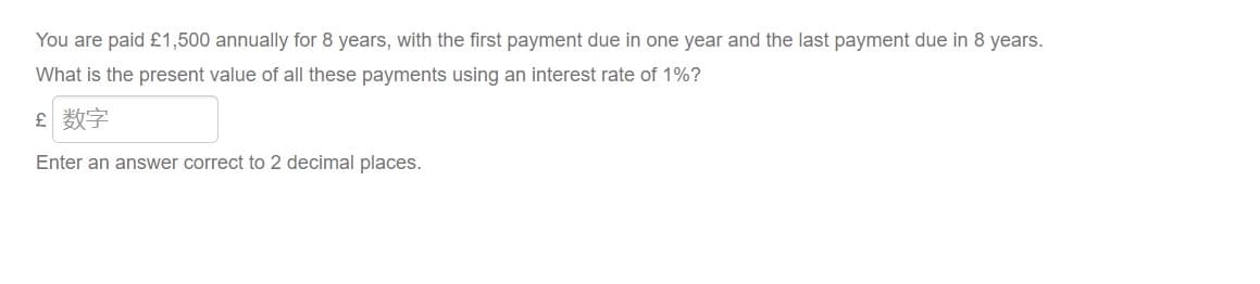 You are paid £1,500 annually for 8 years, with the first payment due in one year and the last payment due in 8 years.
What is the present value of all these payments using an interest rate of 1%?
£ 数字
Enter an answer correct to 2 decimal places.