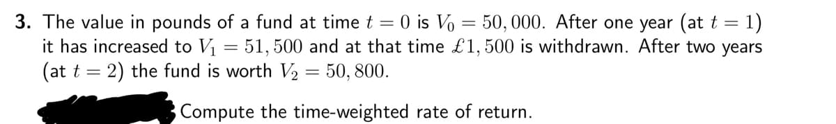 3. The value in pounds of a fund at time t = 0 is Vo = 50, 000. After one year (at t = 1)
it has increased to V₁ = 51, 500 and at that time £1,500 is withdrawn. After two years
(at t = 2) the fund is worth V₂ = 50, 800.
Compute the time-weighted rate of return.