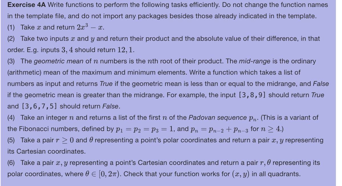 Exercise 4A Write functions to perform the following tasks efficiently. Do not change the function names
in the template file, and do not import any packages besides those already indicated in the template.
(1) Take x and return 2x³
- X.
(2) Take two inputs x and y and return their product and the absolute value of their difference, in that
order. E.g. inputs 3, 4 should return 12, 1.
(3) The geometric mean of n numbers is the nth root of their product. The mid-range is the ordinary
(arithmetic) mean of the maximum and minimum elements. Write a function which takes a list of
numbers as input and returns True if the geometric mean is less than or equal to the midrange, and False
if the geometric mean is greater than the midrange. For example, the input [3,8,9] should return True
and [3,6,7,5] should return False.
(4) Take an integer n and returns a list of the first n of the Padovan sequence Pn. (This is a variant of
the Fibonacci numbers, defined by P₁ = P2 = P3 = = 1, and pn = Pn−2+ Pn-3 for n ≥ 4.)
(5) Take a pair r≥ 0 and representing a point's polar coordinates and return a pair x, y representing
its Cartesian coordinates.
0
(6) Take a pair x, y representing a point's Cartesian coordinates and return a pair r, representing its
polar coordinates, where = [0, 2π). Check that your function works for (x, y) in all quadrants.