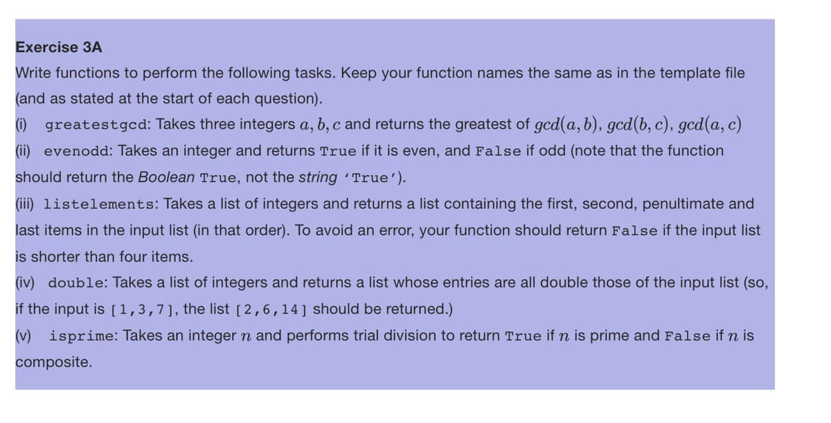 Exercise 3A
Write functions to perform the following tasks. Keep your function names the same as in the template file
(and as stated at the start of each question).
(1) greatestgcd: Takes three integers a, b, c and returns the greatest of gcd(a, b), gcd(b, c), gcd(a, c)
(ii) evenodd: Takes an integer and returns True if it is even, and False if odd (note that the function
should return the Boolean True, not the string 'True').
(iii) listelements: Takes a list of integers and returns a list containing the first, second, penultimate and
last items in the input list (in that order). To avoid an error, your function should return False if the input list
is shorter than four items.
(iv) double: Takes a list of integers and returns a list whose entries are all double those of the input list (so,
if the input is [1,3,7], the list [2,6,14] should be returned.)
(v) isprime: Takes an integer n and performs trial division to return True if n is prime and False if n is
composite.