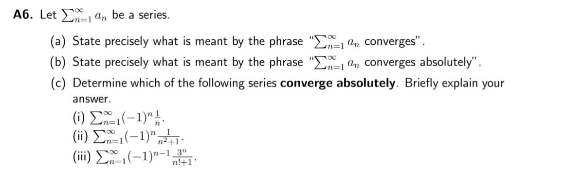 A6. Let 1 an be a series.
n=1
(a) State precisely what is meant by the phrase "-1 an converges".
(b) State precisely what is meant by the phrase "1 an converges absolutely".
(c) Determine which of the following series converge absolutely. Briefly explain your
answer.
(i) Ex-₁(-1)" 1/1.
(ii) Σ1(−1)″ n²+1°
(iii) Σ1(−1)n-1,
-1 3n
n!+1'