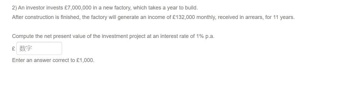 2) An investor invests £7,000,000 in a new factory, which takes a year to build.
After construction is finished, the factory will generate an income of £132,000 monthly, received in arrears, for 11 years.
Compute the net present value of the investment project at an interest rate of 1% p.a.
£ 数字
Enter an answer correct to £1,000.