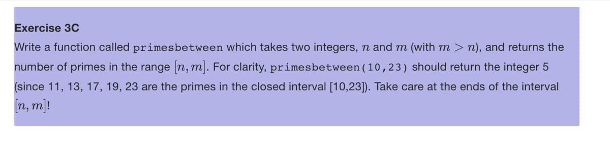 Exercise 3C
Write a function called primesbetween which takes two integers, n and m (with m > n), and returns the
number of primes in the range [n, m]. For clarity, primesbetween (10,23) should return the integer 5
(since 11, 13, 17, 19, 23 are the primes in the closed interval [10,23]). Take care at the ends of the interval
[n, m]!