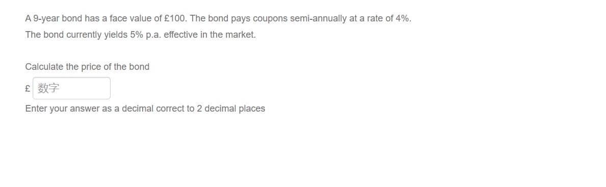 A 9-year bond has a face value of £100. The bond pays coupons semi-annually at a rate of 4%.
The bond currently yields 5% p.a. effective in the market.
Calculate the price of the bond
£ 数字
Enter your answer as a decimal correct to 2 decimal places
