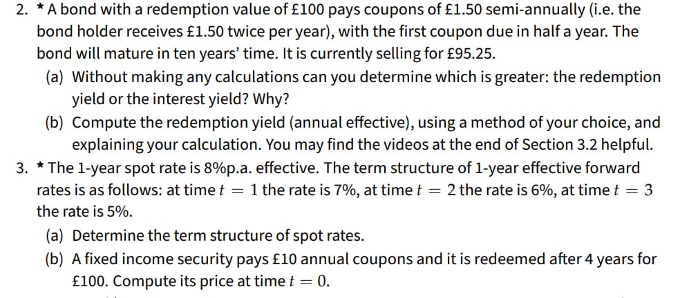 2. * A bond with a redemption value of £100 pays coupons of £1.50 semi-annually (i.e. the
bond holder receives £1.50 twice per year), with the first coupon due in half a year. The
bond will mature in ten years' time. It is currently selling for £95.25.
(a) Without making any calculations can you determine which is greater: the redemption
yield or the interest yield? Why?
(b) Compute the redemption yield (annual effective), using a method of your choice, and
explaining your calculation. You may find the videos at the end of Section 3.2 helpful.
3. *The 1-year spot rate is 8%p.a. effective. The term structure of 1-year effective forward
rates is as follows: at time t = 1 the rate is 7%, at time t = 2 the rate is 6%, at time t = 3
the rate is 5%.
(a) Determine the term structure of spot rates.
(b) A fixed income security pays £10 annual coupons and it is redeemed after 4 years for
£100. Compute its price at time t = 0.