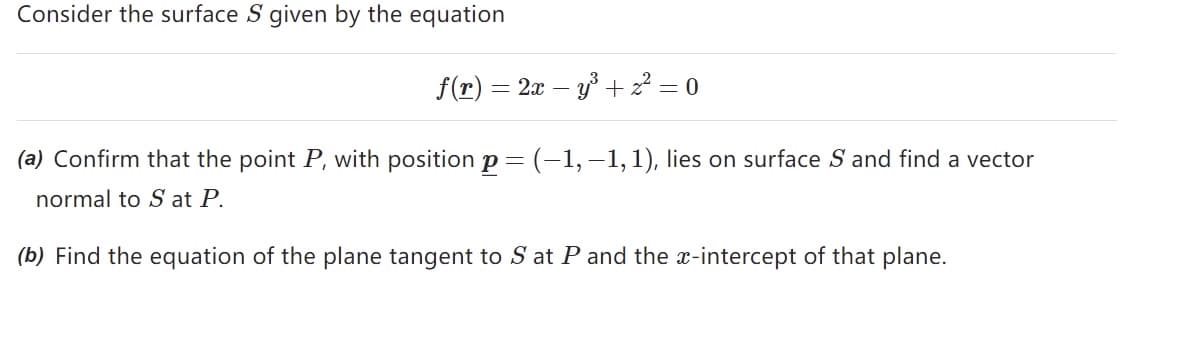 Consider the surface S given by the equation
f(r) = 2x − y³ +2²=0
(a) Confirm that the point P, with position p = (-1,-1, 1), lies on surface S and find a vector
normal to S at P.
(b) Find the equation of the plane tangent to S at P and the x-intercept of that plane.