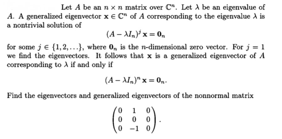 Let A be an n x n matrix over C". Let A be an eigenvalue of
A. A generalized eigenvector x € C" of A corresponding to the eigenvalue A is
a nontrivial solution of
(A – AIn)³ x = 0n
for some j e {1,2,.}, where 0, is the n-dimensional zero vector. For j
we find the eigenvectors. It follows that x is a generalized eigenvector of A
corresponding to A if and only if
(A – AIn)" x = 0n.
Find the eigenvectors and generalized eigenvectors of the nonnormal matrix
1
-10
