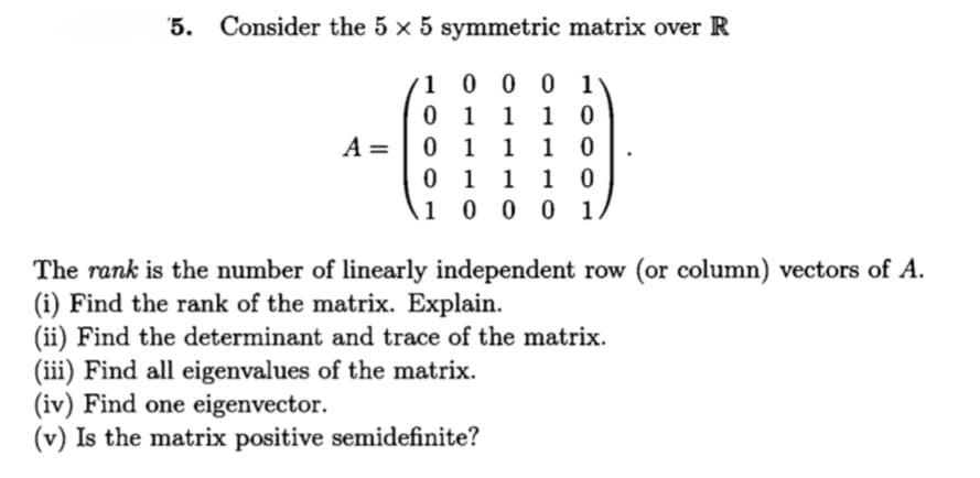 '5. Consider the 5 x 5 symmetric matrix over R
1 0 0 0 1
0 1 1 1 0
0 1 1 1 0
0 1 1 1 0
1 0 0 0 1
A =
The rank is the number of linearly independent row (or column) vectors of A.
(i) Find the rank of the matrix. Explain.
(ii) Find the determinant and trace of the matrix.
(iii) Find all eigenvalues of the matrix.
(iv) Find one eigenvector.
(v) Is the matrix positive semidefinite?
