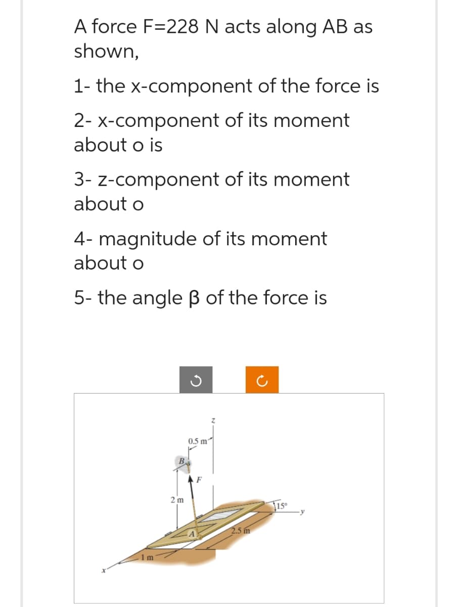 A force F=228 N acts along AB as
shown,
1- the x-component of the force is
2- x-component of its moment
about o is
3- z-component of its moment
about o
4- magnitude of its moment
about o
5- the angle ß of the force is
1m
2 m
0.5 m²
2.5 m
115⁰