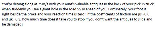 You're driving along at 25m/s with your aunt's valuable antiques in the back of your pickup truck
when suddenly you see a giant hole in the road 55 m ahead of you. Fortunately, your foot is
right beside the brake and your reaction time is zero! If the coefficients of friction are μs =0.6
and uk =0.3, how much time does it take you to stop if you don't want the antiques to slide and
be damaged?