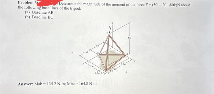 Problem 3
Determine the magnitude of the moment of the force F = (50i-20j -80k)N about
the following base lines of the tripod:
(a) Baseline AB
(b) Baseline BC
Answer: Mab= 135.2 N-m; Mbc = 164.8 N-m :
2.5m