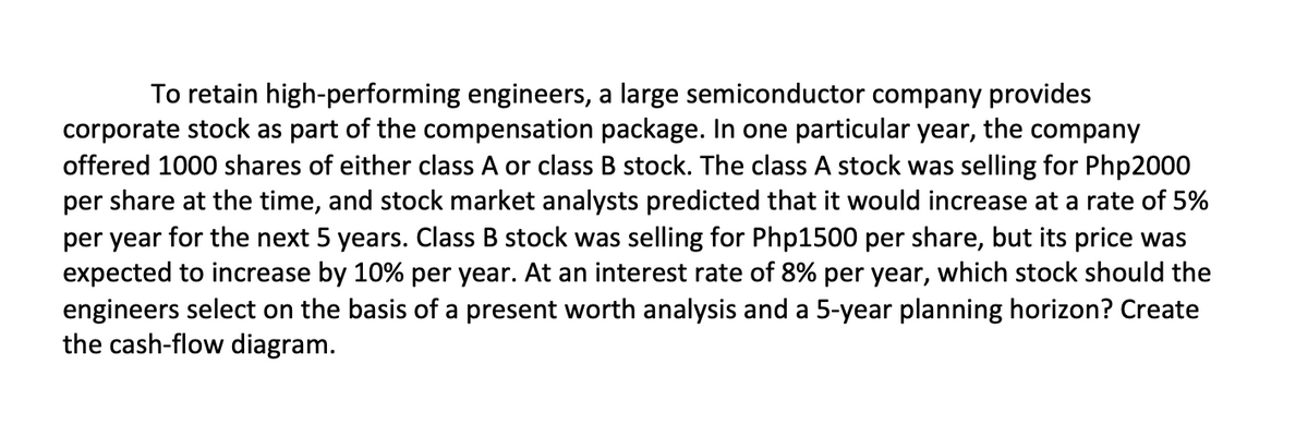 To retain high-performing engineers, a large semiconductor company provides
corporate stock as part of the compensation package. In one particular year, the company
offered 1000 shares of either class A or class B stock. The class A stock was selling for Php2000
per share at the time, and stock market analysts predicted that it would increase at a rate of 5%
per year for the next 5 years. Class B stock was selling for Php1500 per share, but its price was
expected to increase by 10% per year. At an interest rate of 8% per year, which stock should the
engineers select on the basis of a present worth analysis and a 5-year planning horizon? Create
the cash-flow diagram.
