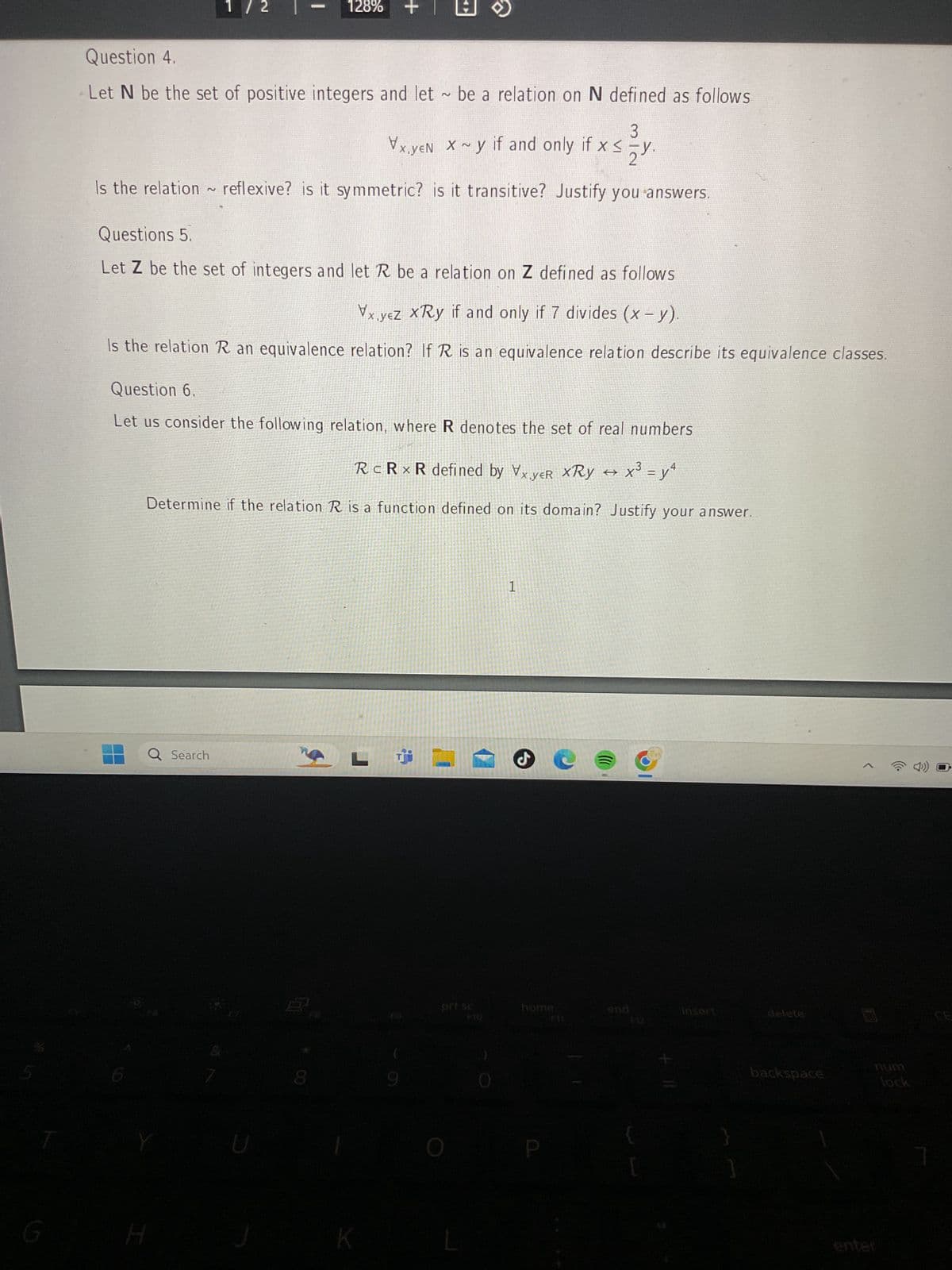 1/2 |
128%
+
Question 4.
Let N be the set of positive integers and let be a relation on N defined as follows
3
Vx.YEN X ~y if and only if x ≤y.
<
Is the relation ~ reflexive? is it symmetric? is it transitive? Justify you answers.
Questions 5.
2
Let Z be the set of integers and let R be a relation on Z defined as follows
Vx,yez xRy if and only if 7 divides (x - y).
Is the relation R an equivalence relation? If R is an equivalence relation describe its equivalence classes.
Question 6.
Let us consider the following relation, where R denotes the set of real numbers
RC R x R defined by Vx,yeR XRy×³ = y4
Determine if the relation R is a function defined on its domain? Justify your answer.
Q Search
H
1
pri sc
F30
home
insert
delete
[
backspace
lock
enter
CE
7