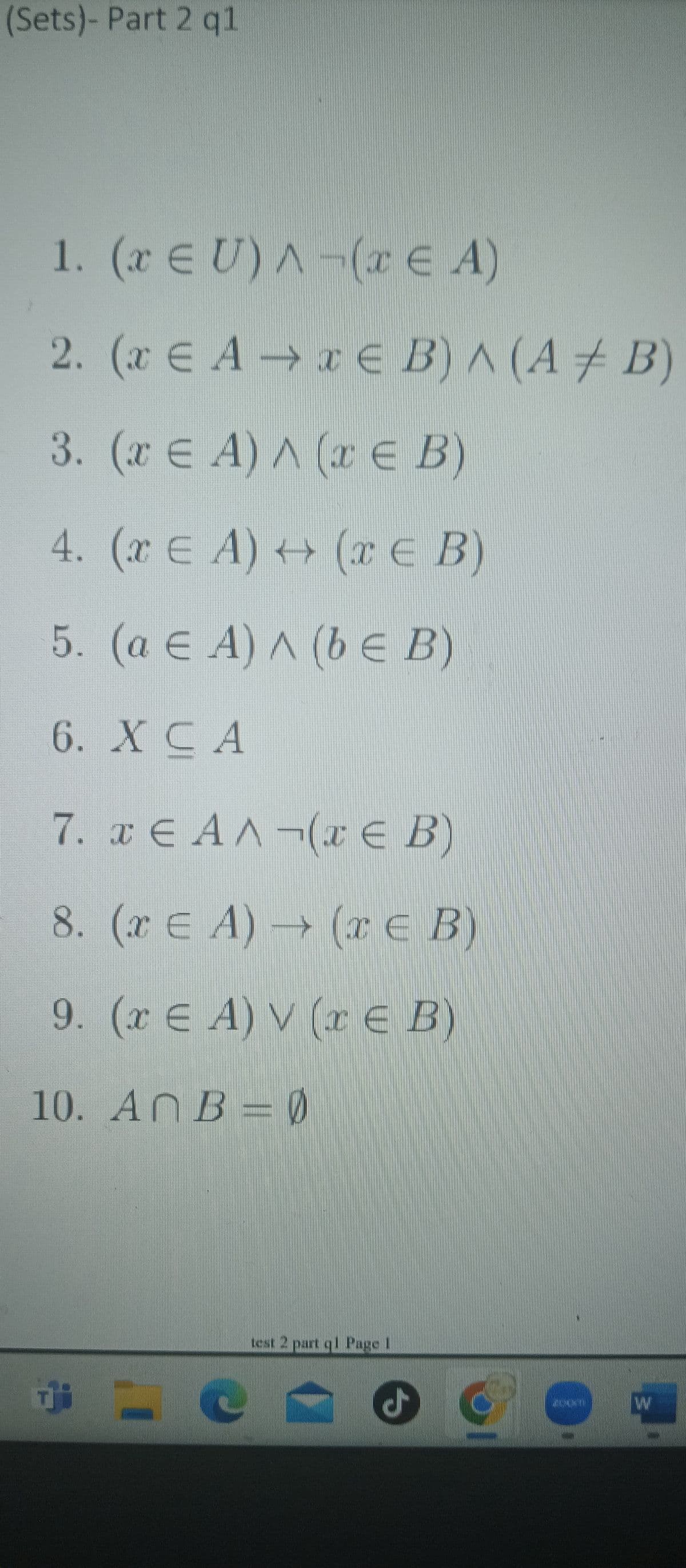 (Sets)- Part 2 q1
1. (x Є U)^(EA)
€ A-
2. (x AxЄ B) A (AB)
3. (x = A) A (x ЄE B)
4. (2 € A) + (x ∈ B)
5. (a Є A) ^ (b E B)
6. X CA
7. x ЄAA¬(x Є B)
8. (x = A) (x Є B)
9. (x Є A) V (x Є B)
10. AnB = 0
test 2 part q1 Page 1
ـل
WW