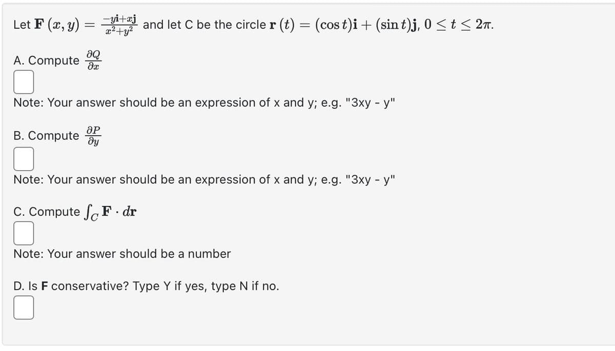 Let F(x, y) == and let C be the circle r (t) = (cost)i + (sint)j, 0 ≤ t≤ 2π.
A. Compute
მი
Note: Your answer should be an expression of x and y; e.g. "3xy - y"
ӘР
B. Compute y
Note: Your answer should be an expression of x and y; e.g. "3xy - y"
C. Compute F. dr
Note: Your answer should be a number
D. Is F conservative? Type Y if yes, type N if no.