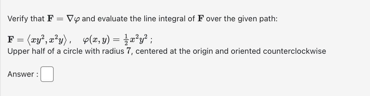 Verify that F
Vy and evaluate the line integral of F over the given path:
F= (xy², x²y), 4(x, y) = ½ x²y²;
Upper half of a circle with radius 7, centered at the origin and oriented counterclockwise
Answer: