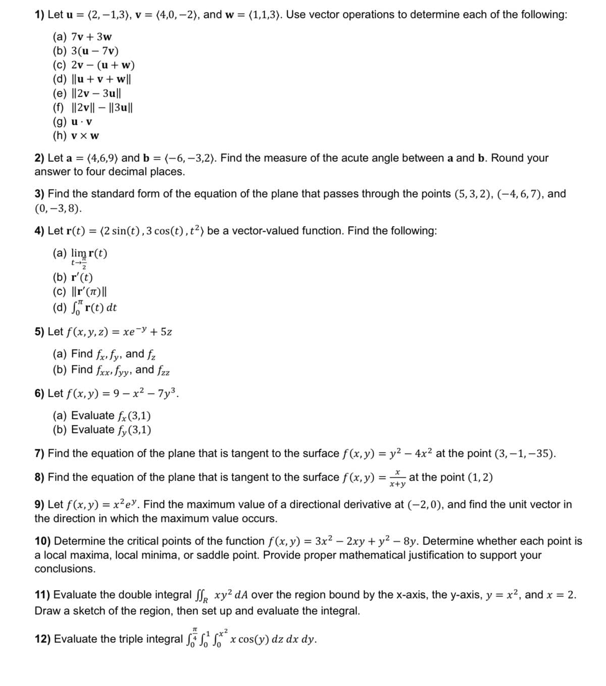 1) Let u = (2, −1,3), v = (4,0,-2), and w = (1,1,3). Use vector operations to determine each of the following:
(a) 7v+3w
(b) 3(u - 7v)
(c) 2v
(u+w)
(d) ||u+v+w||
(e) ||2v - 3u||
(f) ||2v|| - ||3u||
(g) u v
(h) vxw
2) Let a = (4,6,9) and b = (-6, -3,2). Find the measure of the acute angle between a and b. Round your
answer to four decimal places.
3) Find the standard form of the equation of the plane that passes through the points (5,3,2), (-4, 6, 7), and
(0, -3,8).
4) Let r(t) = (2 sin(t), 3 cos(t), t²) be a vector-valued function. Find the following:
(a) limr(t)
(b) r'(t)
(c) ||r'(T)||
(d) fr(t) dt
5) Let f(x, y, z) = xey + 5z
(a) Find fx, fy, and fz
(b) Find fxx, fyy, and fzz
6) Let f (x, y) = 9 - x² - 7y³.
(a) Evaluate fx (3,1)
(b) Evaluate fy(3,1)
7) Find the equation of the plane that is tangent to the surface f(x, y) = y² - 4x² at the point (3,-1,-35).
8) Find the equation of the plane that is tangent to the surface f(x,y) = at the point (1,2)
x+y
9) Let f(x, y) = x²ey. Find the maximum value of a directional derivative at (-2,0), and find the unit vector in
the direction in which the maximum value occurs.
10) Determine the critical points of the function f(x, y) = 3x² - 2xy + y² - 8y. Determine whether each point is
a local maxima, local minima, or saddle point. Provide proper mathematical justification to support your
conclusions.
11) Evaluate the double integral ff xy² dA over the region bound by the x-axis, the y-axis, y = x², and x = 2.
Draw a sketch of the region, then set up and evaluate the integral.
Π
1 x²
12) Evaluate the triple integral √ √ √ x cos(y) dz dx dy.