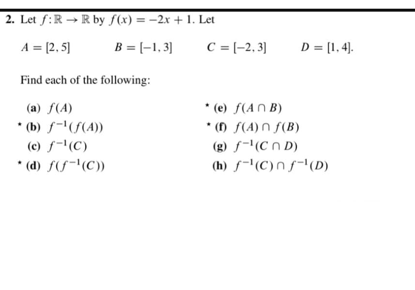 2. Let f: RR by f(x) = -2x + 1. Let
A = [2,5]
B = [-1,3]
C = [−2,3]
D = [1, 4].
Find each of the following:
(a) f(A)
* (b) f-¹(f(A))
(c) f-¹(C)
* (d) f(f¹(C))
* (e) f(ANB)
*(f) f(A) f(B)
(g) f¹(CD)
(h) f(C)nf¹ (D)