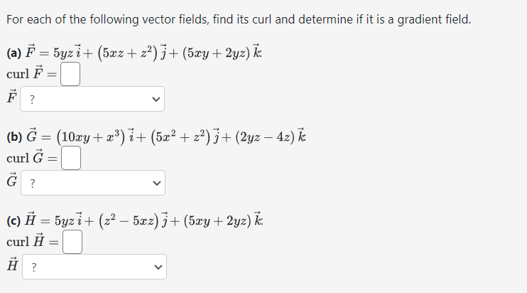 For each of the following vector fields, find its curl and determine if it is a gradient field.
(a) ♬ = 5yz i + (5xz + z²) j + (5xy+2yz) k
curl F
F?
=
(b) Ğ = (10xy + x³) i+ (5x² + z²) j + (2yz – 4z) k
curl G
G ?
=
(c) H = 5yzi+ (z² – 5xz) j + (5xy + 2yz) k:
curl H
H?
=