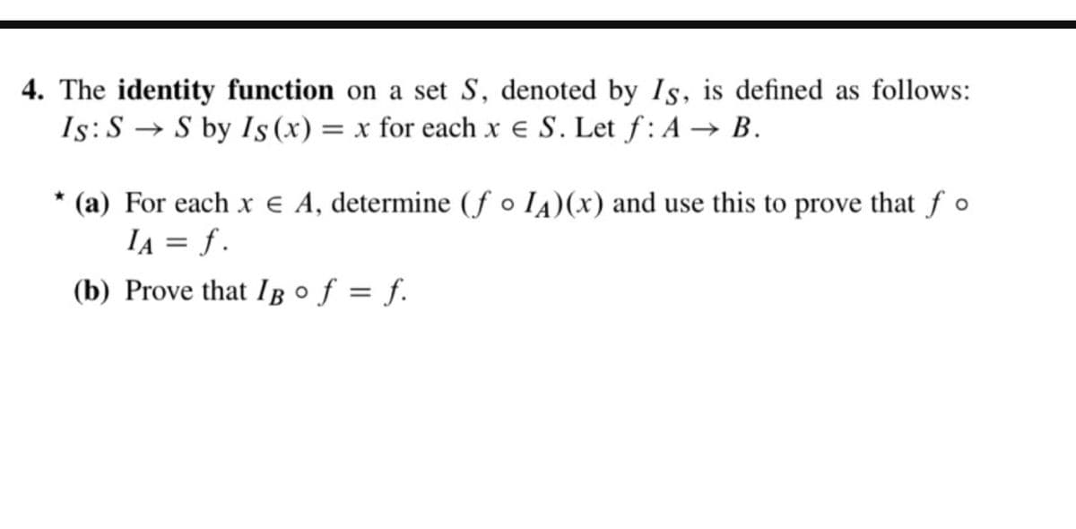 4. The identity function on a set S, denoted by Is, is defined as follows:
Is: SS by Is (x) = x for each x = S. Let f: A → B.
* (a) For each x Є A, determine (fo IA)(x) and use this to prove that fo
IA = f.
(b) Prove that IB° f = f.