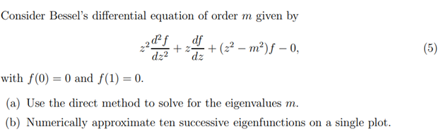 Consider Bessel's differential equation of order m given by
2d²f df
+2=
dz² dz
+ (z − m2) f − 0,
with f(0) = 0 and f(1) = 0.
(a) Use the direct method to solve for the eigenvalues m.
(b) Numerically approximate ten successive eigenfunctions on a single plot.
(5)