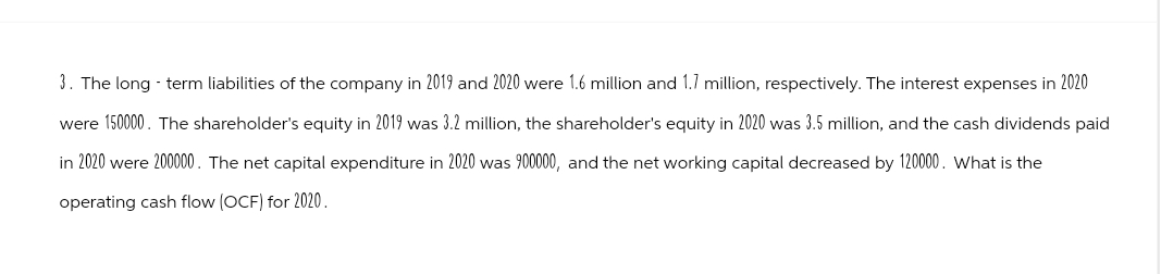 3. The long - term liabilities of the company in 2019 and 2020 were 1.6 million and 1.7 million, respectively. The interest expenses in 2020
were 150000. The shareholder's equity in 2019 was 3.2 million, the shareholder's equity in 2020 was 3.5 million, and the cash dividends paid
in 2020 were 200000. The net capital expenditure in 2020 was 900000, and the net working capital decreased by 120000. What is the
operating cash flow (OCF) for 2020.