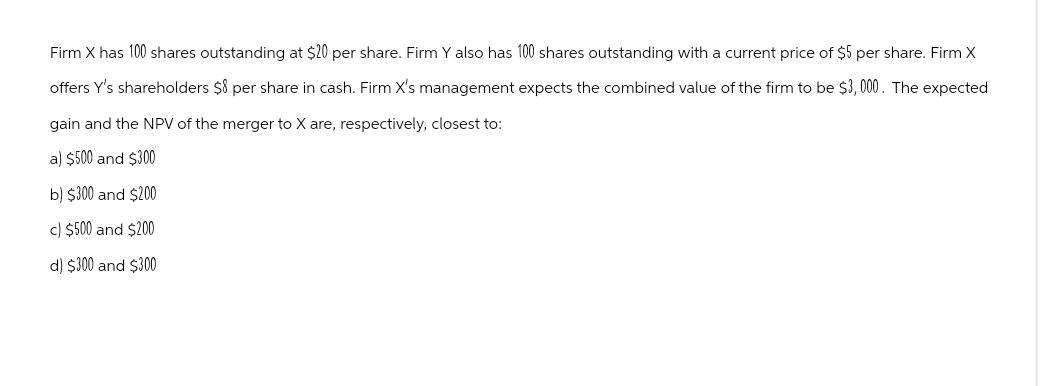 Firm X has 100 shares outstanding at $20 per share. Firm Y also has 100 shares outstanding with a current price of $5 per share. Firm X
offers Y's shareholders $8 per share in cash. Firm X's management expects the combined value of the firm to be $3,000. The expected
gain and the NPV of the merger to X are, respectively, closest to:
a) $500 and $300
b) $300 and $200
c) $500 and $200
d) $300 and $300