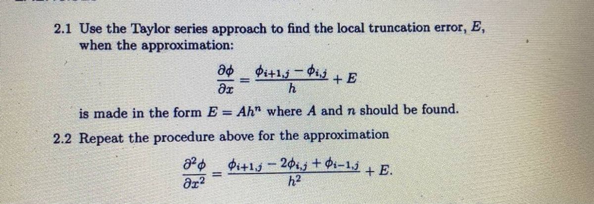 2.1 Use the Taylor series approach to find the local truncation error, E,
when the approximation:
дф фi+1,j - Фіз
Ditlij
Ər
h
Ahn where A and n should be found.
above for the approximation
Pi+1-20i,j + Øi-¹,j + E.
h²
is made in the form E
2.2 Repeat the procedure
8²
дх2
=
-
+ E