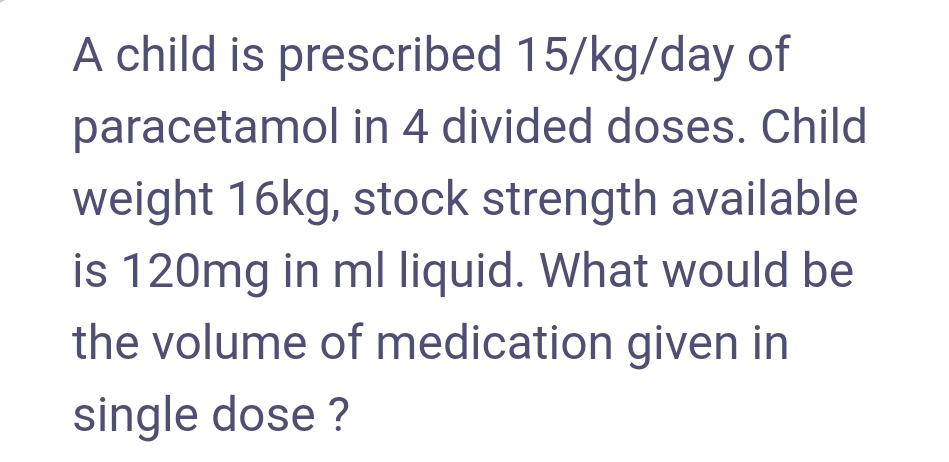A child is prescribed 15/kg/day of
paracetamol in 4 divided doses. Child
weight 16kg, stock strength available
is 120mg in ml liquid. What would be
the volume of medication given in
single dose ?