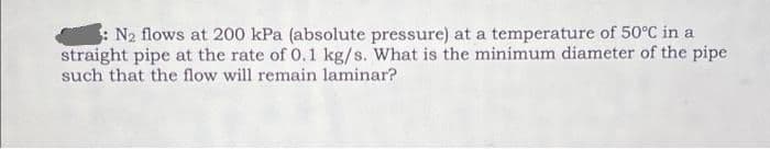 : N2 flows at 200 kPa (absolute pressure) at a temperature of 50°C in a
straight pipe at the rate of 0.1 kg/s. What is the minimum diameter of the pipe
such that the flow will remain laminar?
