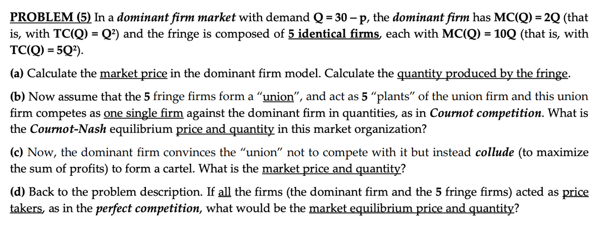 PROBLEM (5) In a dominant firm market with demand Q = 30 - p, the dominant firm has MC(Q) = 2Q (that
is, with TC(Q) = Q²) and the fringe is composed of 5 identical firms, each with MC(Q) = 10Q (that is, with
TC(Q) = 5Q²).
(a) Calculate the market price in the dominant firm model. Calculate the quantity produced by the fringe.
(b) Now assume that the 5 fringe firms form a “union", and act as 5 "plants" of the union firm and this union
firm competes as one single firm against the dominant firm in quantities, as in Cournot competition. What is
the Cournot-Nash equilibrium price and quantity in this market organization?
(c) Now, the dominant firm convinces the "union" not to compete with it but instead collude (to maximize
the sum of profits) to form a cartel. What is the market price and quantity?
(d) Back to the problem description. If all the firms (the dominant firm and the 5 fringe firms) acted as price
takers, as in the perfect competition, what would be the market equilibrium price and quantity?